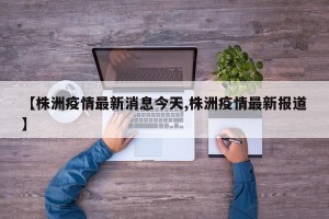 【株洲疫情最新消息今天,株洲疫情最新报道】