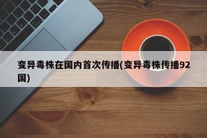 变异毒株在国内首次传播(变异毒株传播92国)