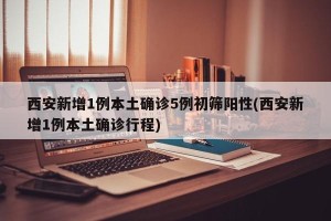 西安新增1例本土确诊5例初筛阳性(西安新增1例本土确诊行程)
