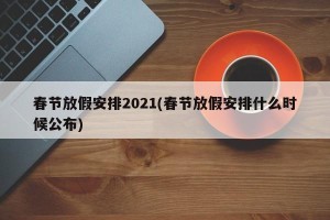 春节放假安排2021(春节放假安排什么时候公布)