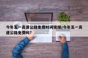 今年五一高速公路免费时间安排/今年五一高速公路免费吗?