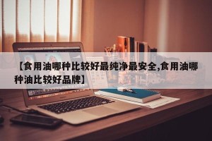 【食用油哪种比较好最纯净最安全,食用油哪种油比较好品牌】