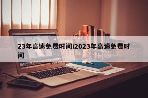 23年高速免费时间/2023年高速免费时间