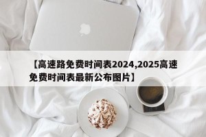 【高速路免费时间表2024,2025高速免费时间表最新公布图片】