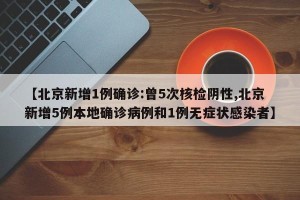 【北京新增1例确诊:曾5次核检阴性,北京新增5例本地确诊病例和1例无症状感染者】