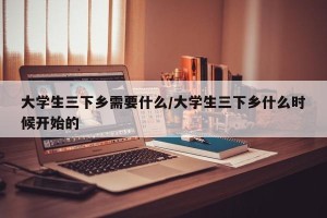 大学生三下乡需要什么/大学生三下乡什么时候开始的
