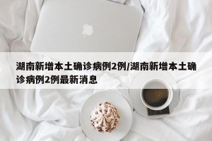 湖南新增本土确诊病例2例/湖南新增本土确诊病例2例最新消息