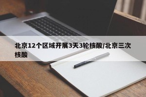 北京12个区域开展3天3轮核酸/北京三次核酸