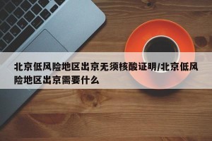 北京低风险地区出京无须核酸证明/北京低风险地区出京需要什么