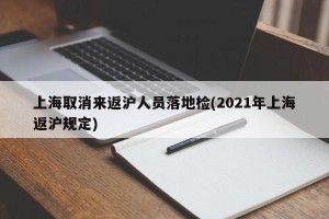 上海取消来返沪人员落地检(2021年上海返沪规定)