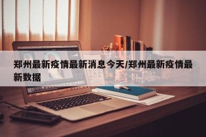 郑州最新疫情最新消息今天/郑州最新疫情最新数据
