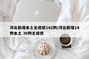 河北新增本土无症状142例/河北新增14例本土 30例无症状