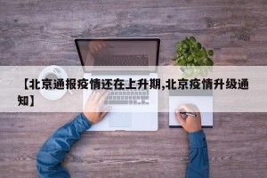 【北京通报疫情还在上升期,北京疫情升级通知】