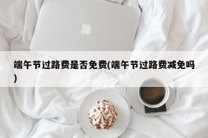 端午节过路费是否免费(端午节过路费减免吗)
