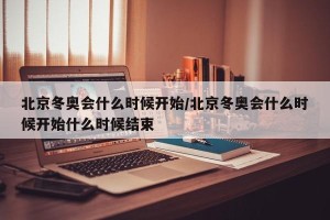 北京冬奥会什么时候开始/北京冬奥会什么时候开始什么时候结束