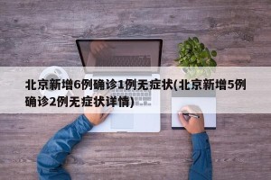 北京新增6例确诊1例无症状(北京新增5例确诊2例无症状详情)