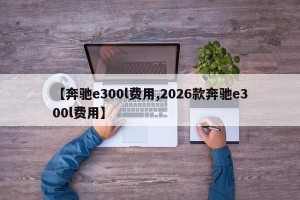 【奔驰e300l费用,2026款奔驰e300l费用】