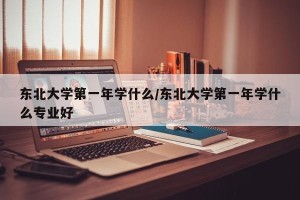 东北大学第一年学什么/东北大学第一年学什么专业好