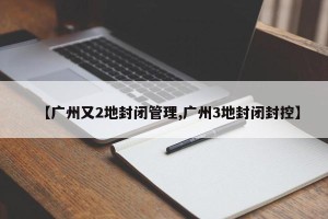 【广州又2地封闭管理,广州3地封闭封控】