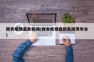 西安疫情最新新闻(西安疫情最新新闻发布会)