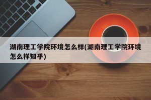 湖南理工学院环境怎么样(湖南理工学院环境怎么样知乎)
