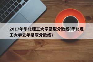 2017年华北理工大学录取分数线(华北理工大学去年录取分数线)