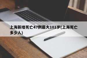 上海新增死亡47例最大101岁(上海死亡多少人)