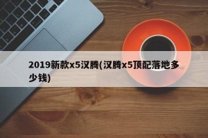 2019新款x5汉腾(汉腾x5顶配落地多少钱)