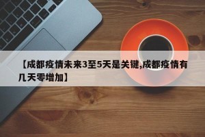 【成都疫情未来3至5天是关键,成都疫情有几天零增加】