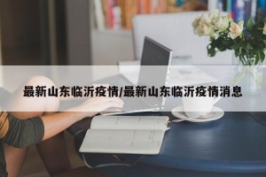 最新山东临沂疫情/最新山东临沂疫情消息