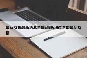 最新疫情最新消息全国/最新动态全国最新疫情