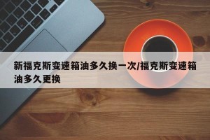 新福克斯变速箱油多久换一次/福克斯变速箱油多久更换