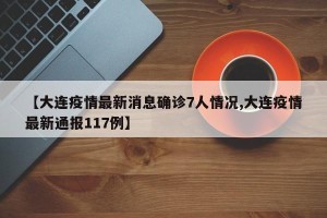 【大连疫情最新消息确诊7人情况,大连疫情最新通报117例】