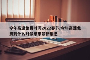 今年高速免费时间2022春节/今年高速免费到什么时候结束最新消息