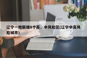 辽宁一地新增8个高、中风险区(辽宁中高风险城市)