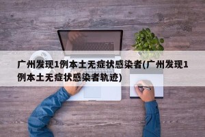 广州发现1例本土无症状感染者(广州发现1例本土无症状感染者轨迹)