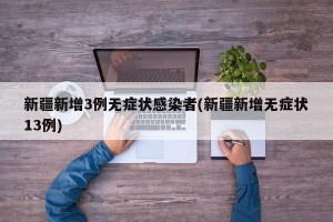 新疆新增3例无症状感染者(新疆新增无症状13例)