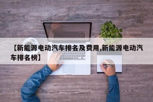 【新能源电动汽车排名及费用,新能源电动汽车排名榜】