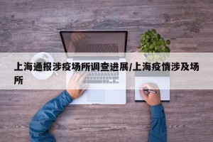上海通报涉疫场所调查进展/上海疫情涉及场所