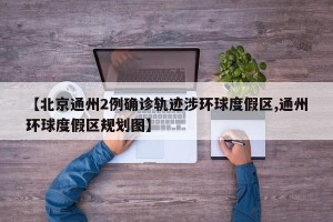 【北京通州2例确诊轨迹涉环球度假区,通州环球度假区规划图】