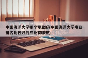 中国海洋大学哪个专业好(中国海洋大学专业排名比较好的专业有哪些)