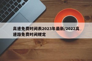 高速免费时间表2023年最新/2022高速路免费时间规定
