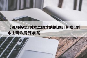 【四川新增1例本土确诊病例,四川新增1例本土确诊病例详情】