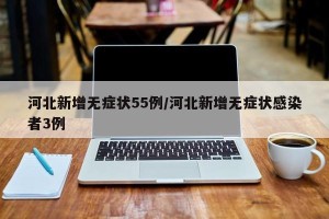 河北新增无症状55例/河北新增无症状感染者3例