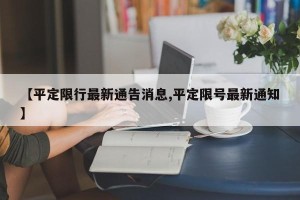 【平定限行最新通告消息,平定限号最新通知】