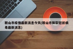 鞍山市疫情最新消息今天(鞍山市新型冠状病毒最新消息)