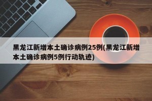 黑龙江新增本土确诊病例25例(黑龙江新增本土确诊病例5例行动轨迹)