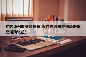 江苏扬州疫情最新情况(江苏扬州疫情最新消息活动轨迹)