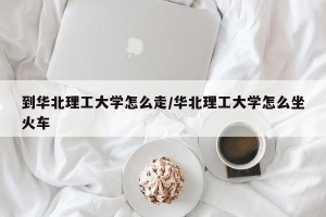 到华北理工大学怎么走/华北理工大学怎么坐火车