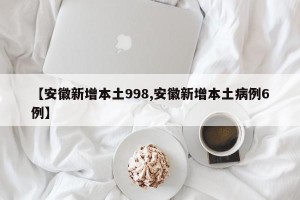 【安徽新增本土998,安徽新增本土病例6例】